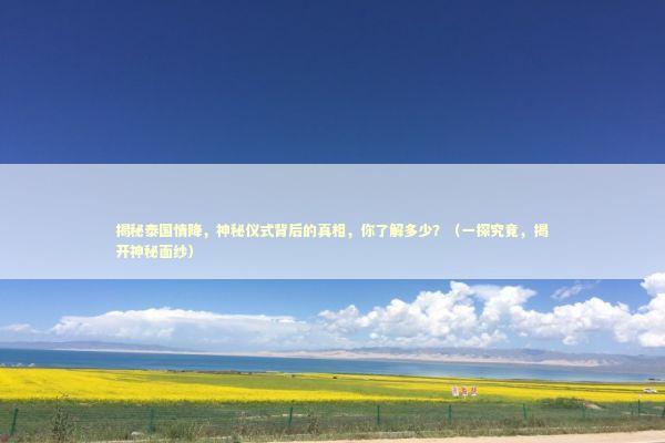 揭秘泰国情降，神秘仪式背后的真相，你了解多少？（一探究竟，揭开神秘面纱）