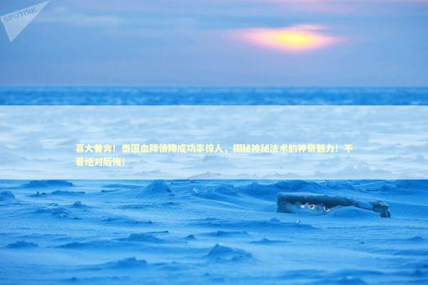 喜大普奔！泰国血降情降成功率惊人，揭秘神秘法术的神奇魅力！不看绝对后悔！