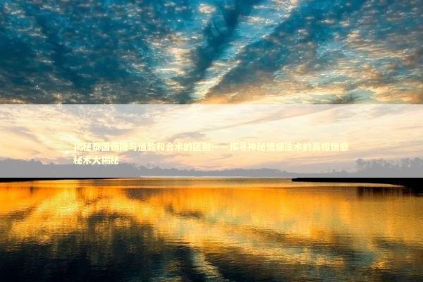 揭秘泰国情降与道教和合术的区别——探寻神秘情感法术的真相情感秘术大揭秘