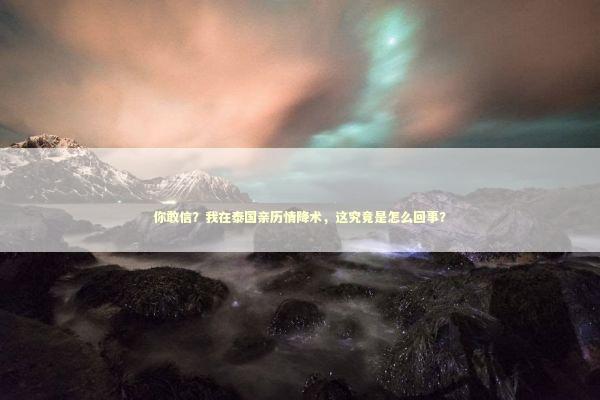 你敢信？我在泰国亲历情降术，这究竟是怎么回事？