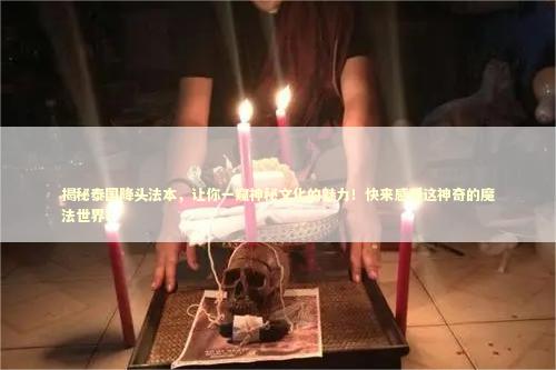 揭秘泰国降头法本，让你一窥神秘文化的魅力！快来感受这神奇的魔法世界！