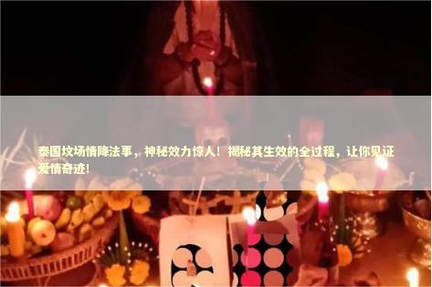 泰国坟场情降法事，神秘效力惊人！揭秘其生效的全过程，让你见证爱情奇迹！