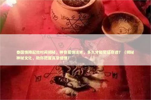 泰国情降起效时间揭秘，神奇爱情法术，多久才能见证奇迹？（揭秘神秘文化，助你把握真挚感情）