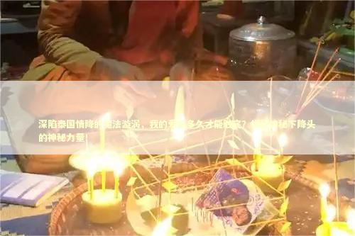 深陷泰国情降的魔法漩涡，我的爱恋多久才能触底？揭秘神秘下降头的神秘力量！