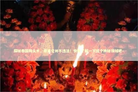 探秘泰国降头术，原来它并不违法！快来了解一下这个神秘领域吧～