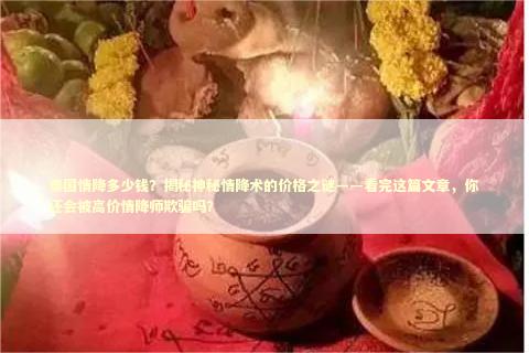 泰国情降多少钱？揭秘神秘情降术的价格之谜——看完这篇文章，你还会被高价情降师欺骗吗？