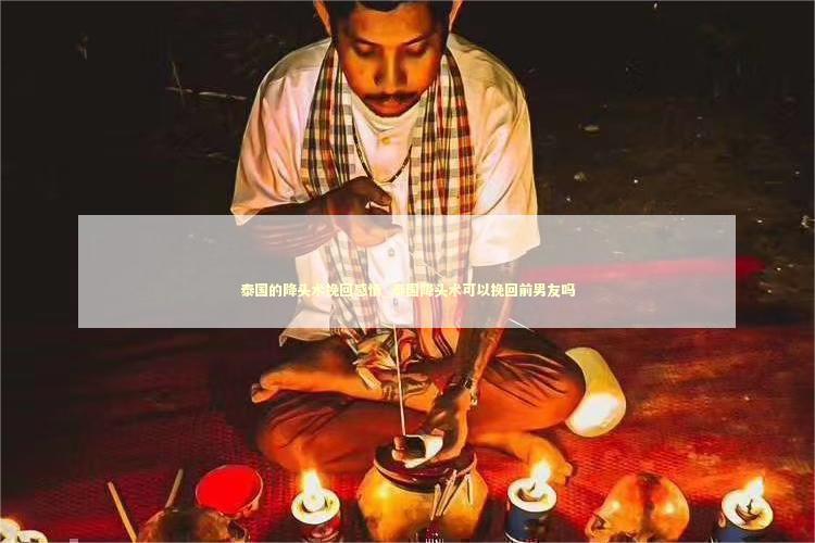 泰国的降头术挽回感情_泰国降头术可以挽回前男友吗