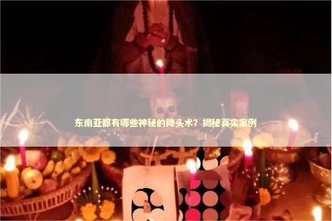东南亚都有哪些神秘的降头术？揭秘真实案例