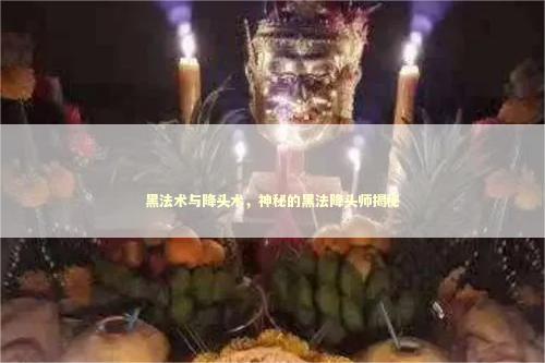 黑法术与降头术，神秘的黑法降头师揭秘
