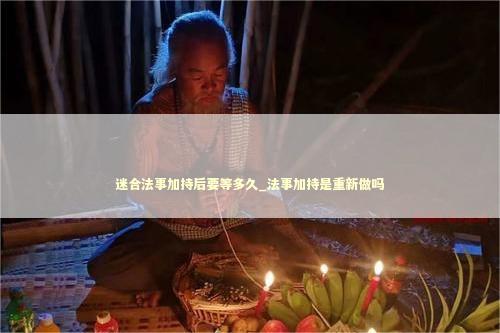 迷合法事加持后要等多久_法事加持是重新做吗