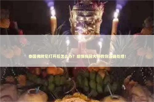 泰国佛牌见打开后怎么办？感情挽回大师教你正确处理！
