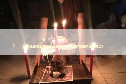 如何通过泰国降头挽回情感，让失去的爱重新回到身边！