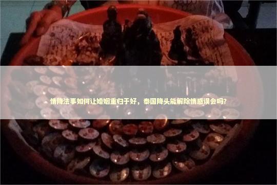 情降法事如何让婚姻重归于好，泰国降头能解除情感误会吗？