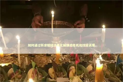 如何通过祈求姻缘法事化解情感危机和找回真爱