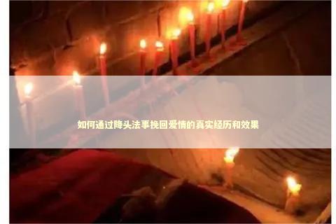 如何通过降头法事挽回爱情的真实经历和效果