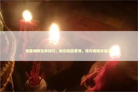 泰国佛牌选择技巧，助你挽回爱情，提升婚姻幸福感！