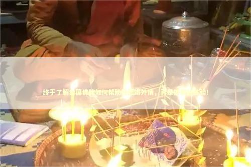 终于了解泰国佛牌如何帮助挽回婚外情，真是神奇的体验！