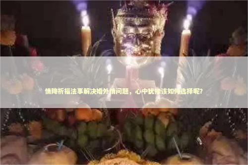 情降祈福法事解决婚外情问题，心中犹豫该如何选择呢？