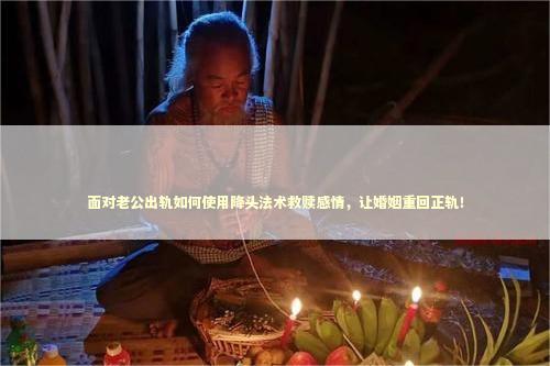 面对老公出轨如何使用降头法术救赎感情，让婚姻重回正轨！