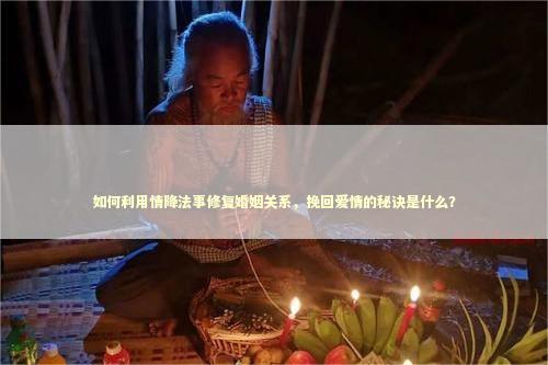 如何利用情降法事修复婚姻关系，挽回爱情的秘诀是什么？
