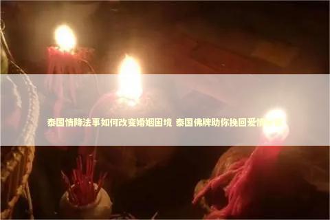 泰国情降法事如何改变婚姻困境 泰国佛牌助你挽回爱情秘密