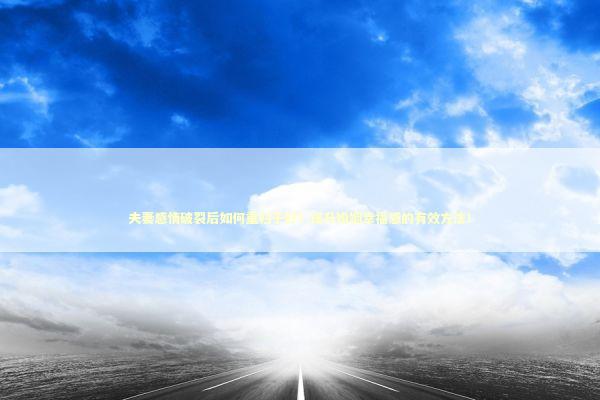 夫妻感情破裂后如何重归于好？提升婚姻幸福感的有效方法！