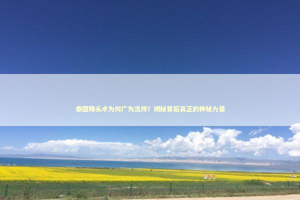 泰国降头术为何广为流传？揭秘背后真正的神秘力量 泰国情降法事